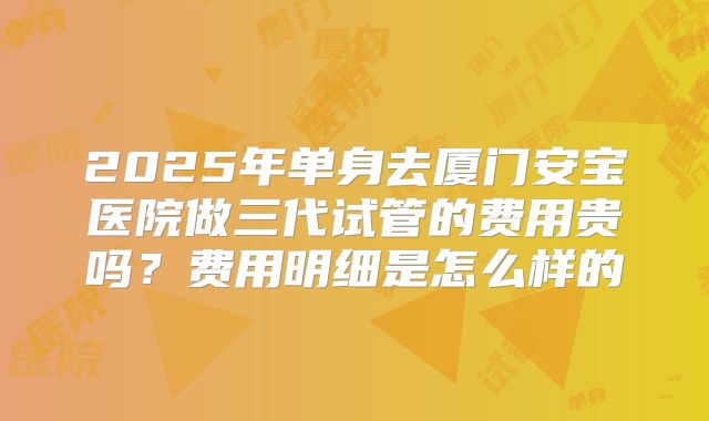 2025年单身去厦门安宝医院做三代试管的费用贵吗？费用明细是怎么样的