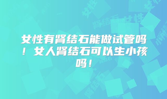女性有肾结石能做试管吗！女人肾结石可以生小孩吗！