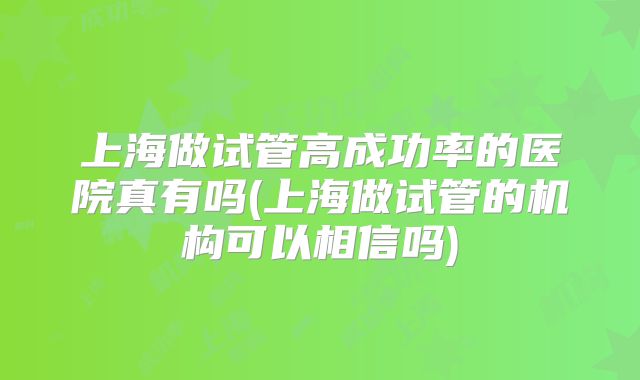 上海做试管高成功率的医院真有吗(上海做试管的机构可以相信吗)