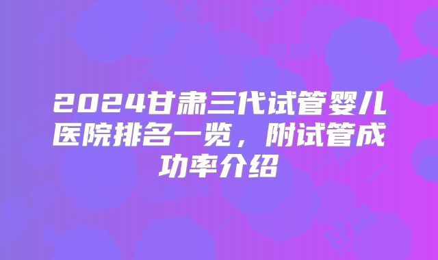 2024甘肃三代试管婴儿医院排名一览,附试管成功率介绍