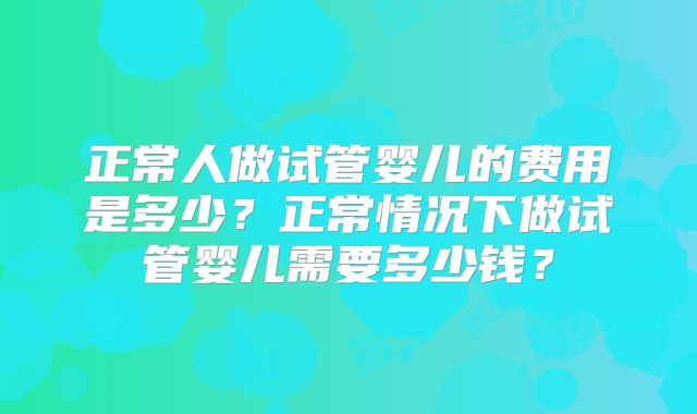 正常人做试管婴儿的费用是多少?正常情况下做试管婴儿需要多少钱?