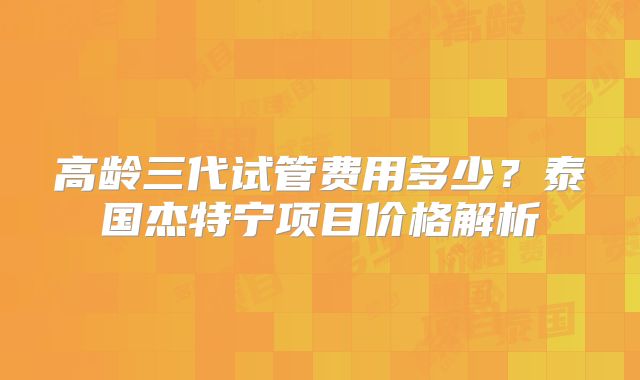 高龄三代试管费用多少？泰国杰特宁项目价格解析