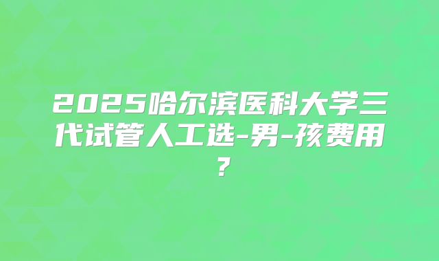 2025哈尔滨医科大学三代试管人工选-男-孩费用?