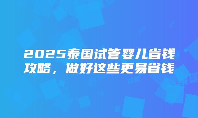 2025泰国试管婴儿省钱攻略，做好这些更易省钱