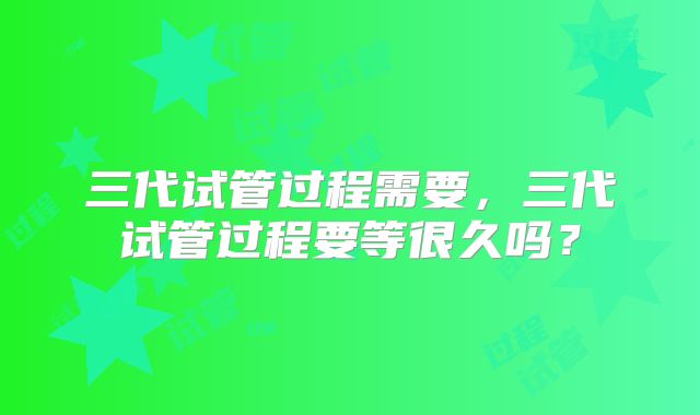 三代试管过程需要，三代试管过程要等很久吗？