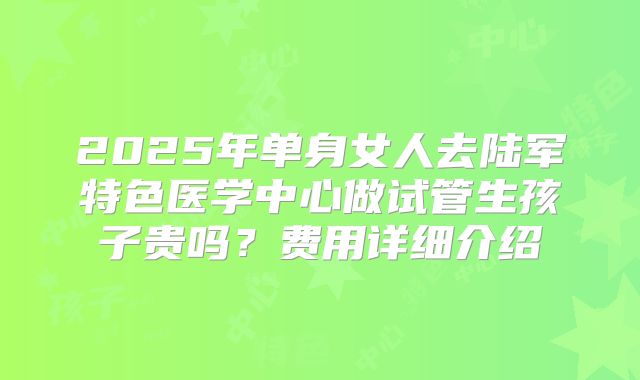 2025年单身女人去陆军特色医学中心做试管生孩子贵吗?费用详细介绍