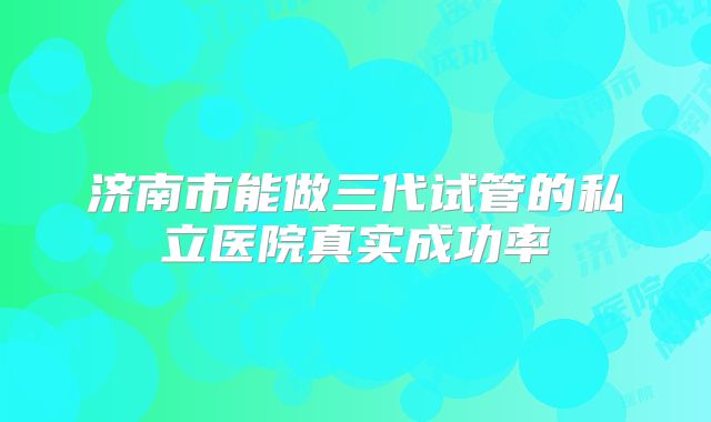 济南市能做三代试管的私立医院真实成功率