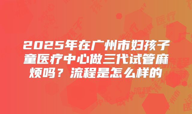 2025年在广州市妇孩子童医疗中心做三代试管麻烦吗？流程是怎么样的