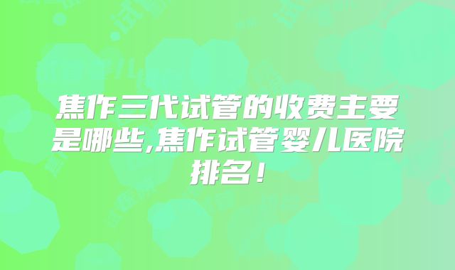 焦作三代试管的收费主要是哪些,焦作试管婴儿医院排名！