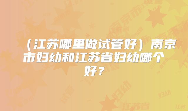 (江苏哪里做试管好)南京市妇幼和江苏省妇幼哪个好?
