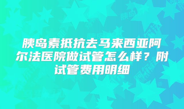 胰岛素抵抗去马来西亚阿尔法医院做试管怎么样？附试管费用明细