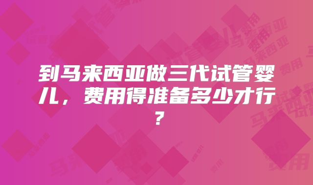 到马来西亚做三代试管婴儿，费用得准备多少才行？