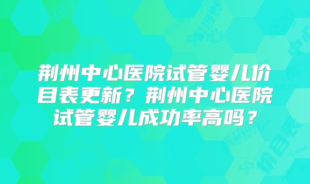 荆州中心医院试管婴儿价目表更新？荆州中心医院试管婴儿成功率高吗？
