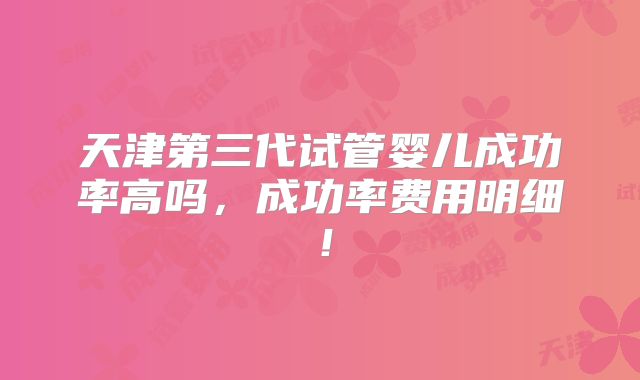天津第三代试管婴儿成功率高吗,成功率费用明细!