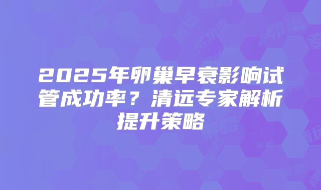 2025年卵巢早衰影响试管成功率？清远专家解析提升策略