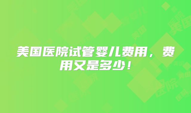 美国医院试管婴儿费用，费用又是多少！