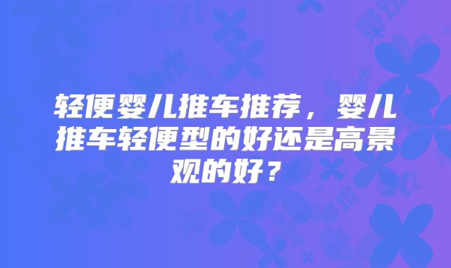 轻便婴儿推车推荐,婴儿推车轻便型的好还是高景观的好?