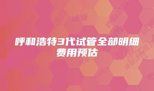 呼和浩特3代试管全部明细费用预估