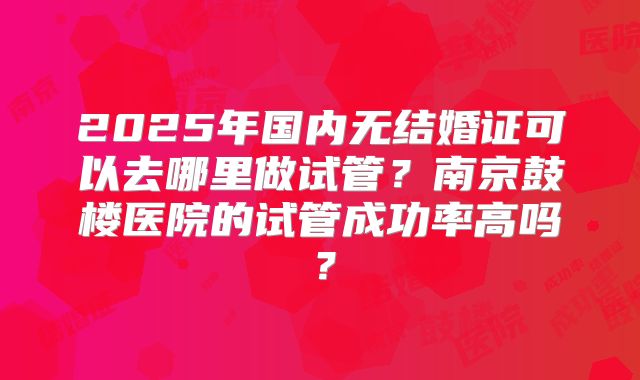 2025年国内无结婚证可以去哪里做试管？南京鼓楼医院的试管成功率高吗？