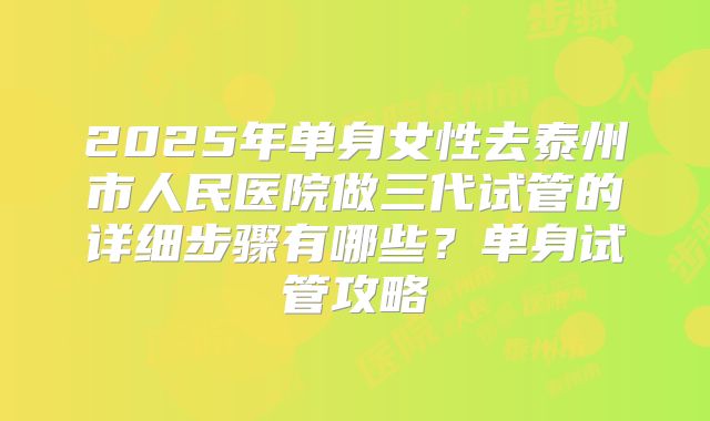 2025年单身女性去泰州市人民医院做三代试管的详细步骤有哪些?单身试管攻略