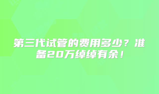 第三代试管的费用多少?准备20万绰绰有余!