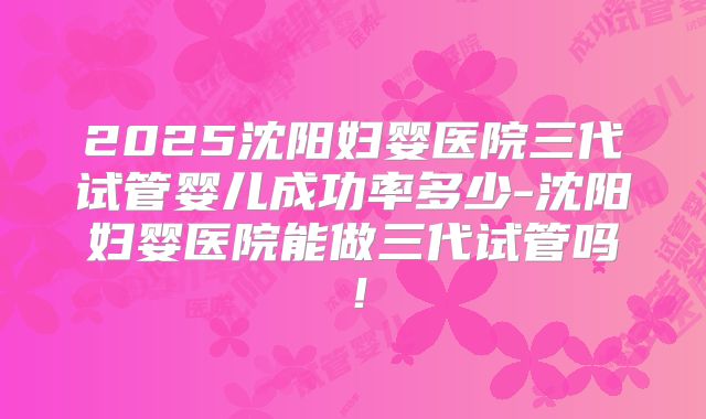 2025沈阳妇婴医院三代试管婴儿成功率多少-沈阳妇婴医院能做三代试管吗!