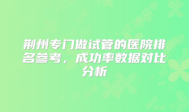荆州专门做试管的医院排名参考,成功率数据对比分析
