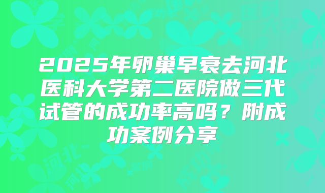 2025年卵巢早衰去河北医科大学第二医院做三代试管的成功率高吗?附成功案例分享