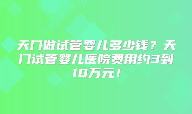 天门做试管婴儿多少钱?天门试管婴儿医院费用约3到10万元!