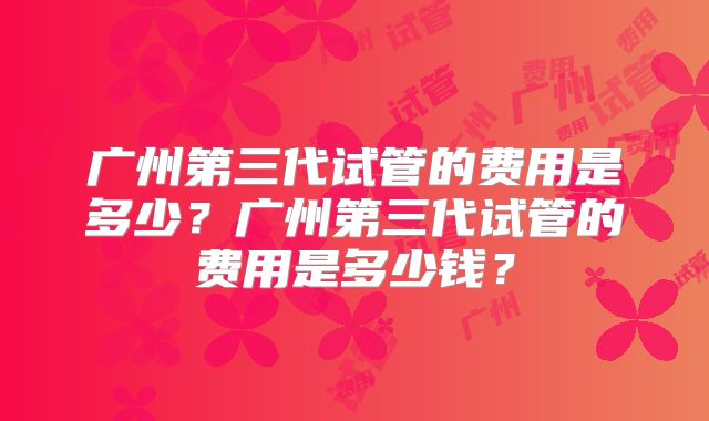 广州第三代试管的费用是多少？广州第三代试管的费用是多少钱？