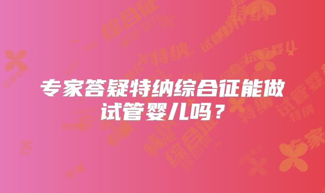 专家答疑特纳综合征能做试管婴儿吗？