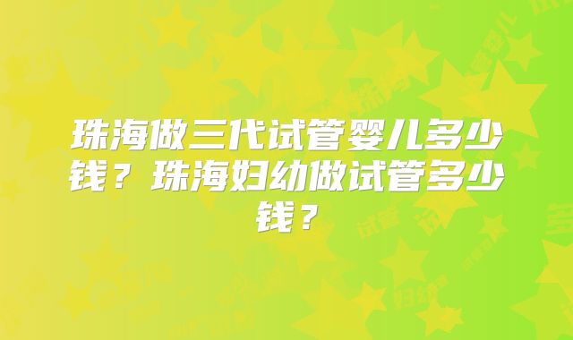 珠海做三代试管婴儿多少钱？珠海妇幼做试管多少钱？