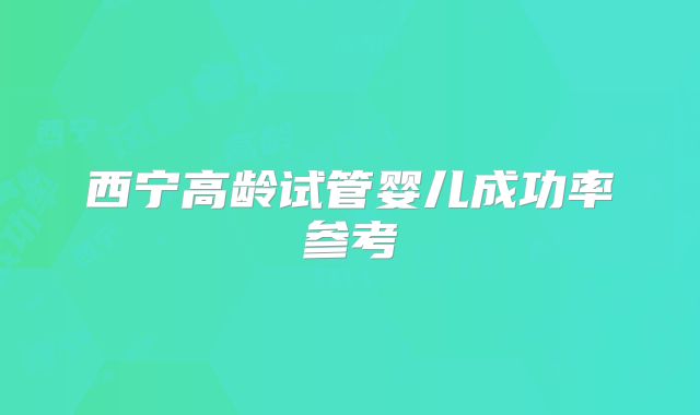 西宁高龄试管婴儿成功率参考