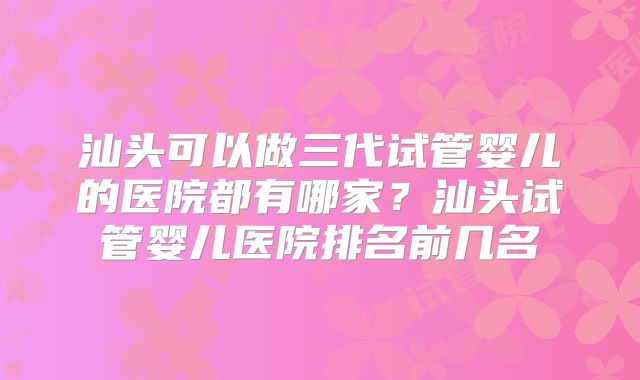 汕头可以做三代试管婴儿的医院都有哪家？汕头试管婴儿医院排名前几名