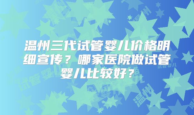 温州三代试管婴儿价格明细宣传？哪家医院做试管婴儿比较好？