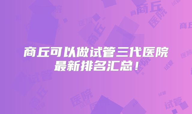 商丘可以做试管三代医院最新排名汇总!