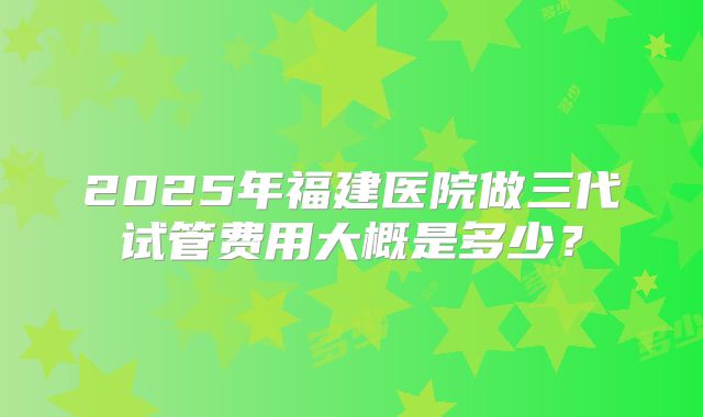 2025年福建医院做三代试管费用大概是多少？