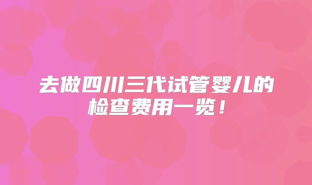 去做四川三代试管婴儿的检查费用一览!