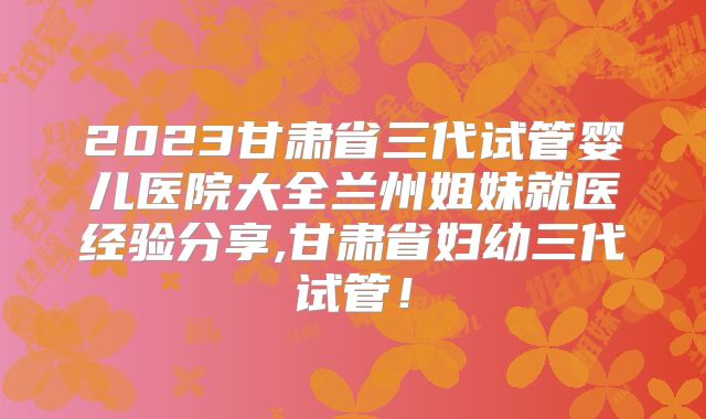 2023甘肃省三代试管婴儿医院大全兰州姐妹就医经验分享,甘肃省妇幼三代试管！