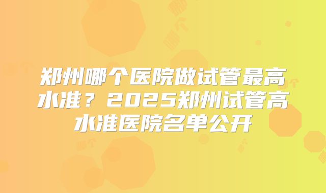 郑州哪个医院做试管最高水准？2025郑州试管高水准医院名单公开