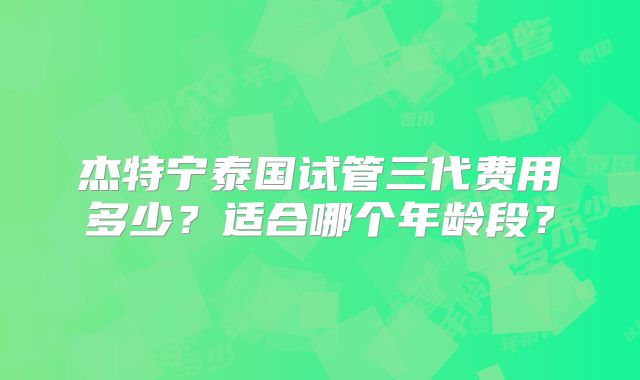 杰特宁泰国试管三代费用多少？适合哪个年龄段？