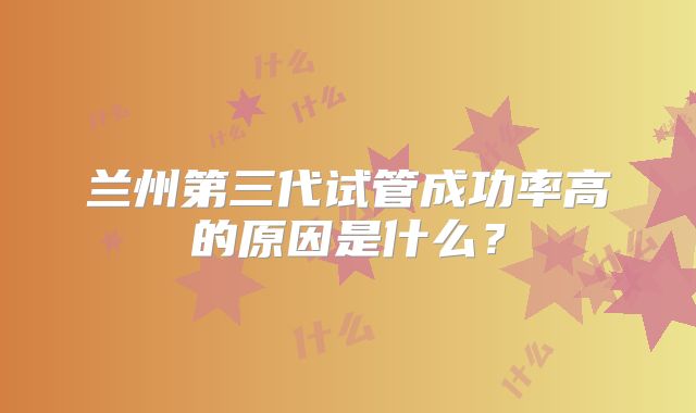 兰州第三代试管成功率高的原因是什么?