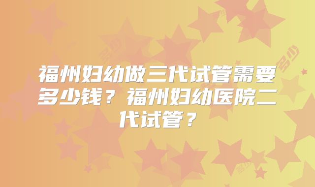 福州妇幼做三代试管需要多少钱?福州妇幼医院二代试管?