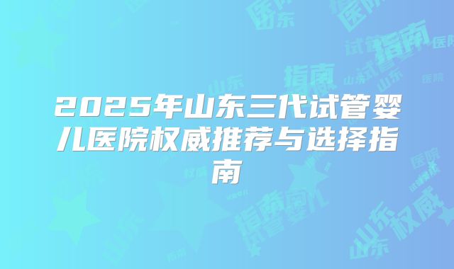2025年山东三代试管婴儿医院权威推荐与选择指南