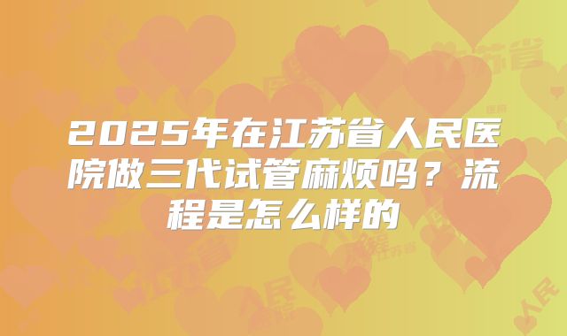 2025年在江苏省人民医院做三代试管麻烦吗？流程是怎么样的