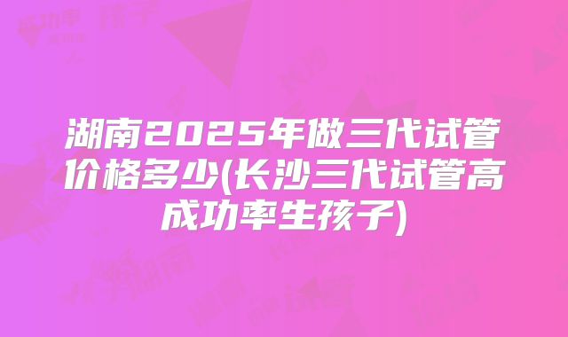 湖南2025年做三代试管价格多少(长沙三代试管高成功率生孩子)