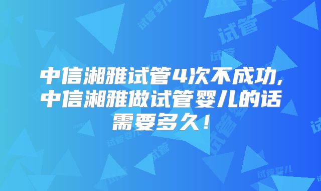 中信湘雅试管4次不成功,中信湘雅做试管婴儿的话需要多久！