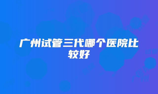 广州试管三代哪个医院比较好