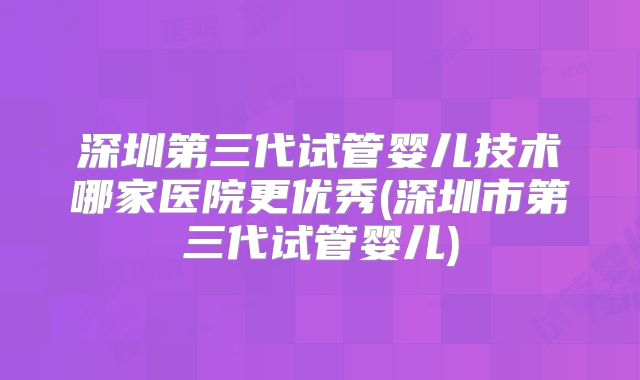 深圳第三代试管婴儿技术哪家医院更优秀(深圳市第三代试管婴儿)