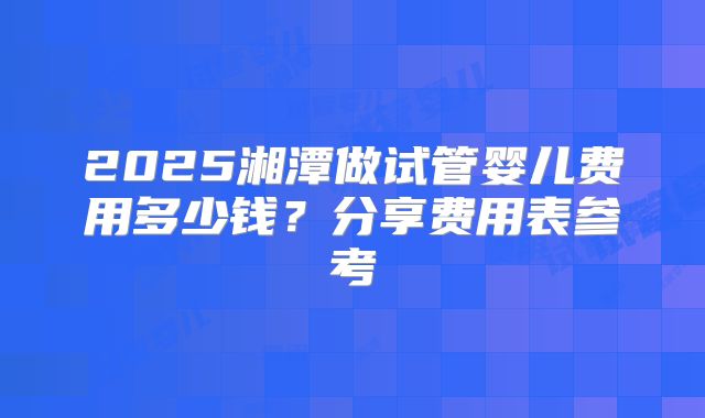 2025湘潭做试管婴儿费用多少钱?分享费用表参考